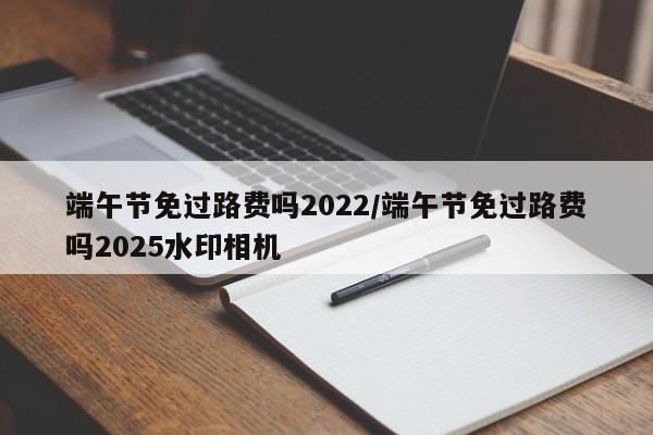 端午节免过路费吗2022/端午节免过路费吗2025水印相机