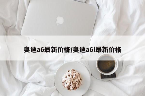 奥迪a6最新价格/奥迪a6l最新价格
