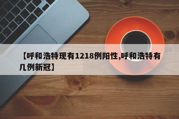 【呼和浩特现有1218例阳性,呼和浩特有几例新冠】