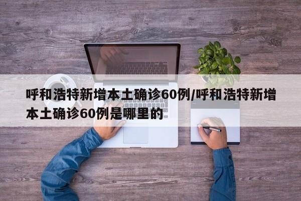 呼和浩特新增本土确诊60例/呼和浩特新增本土确诊60例是哪里的