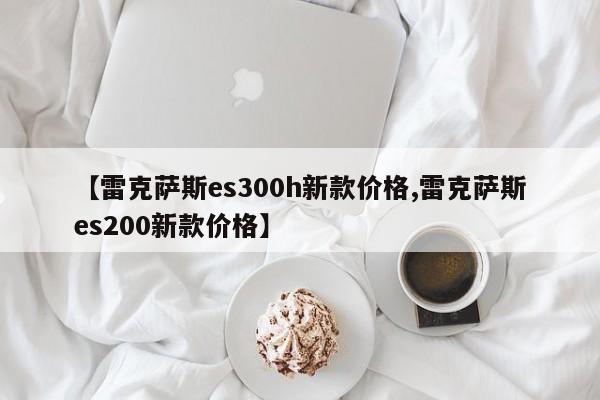 【雷克萨斯es300h新款价格,雷克萨斯es200新款价格】
