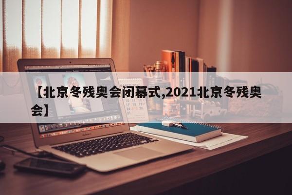 【北京冬残奥会闭幕式,2021北京冬残奥会】