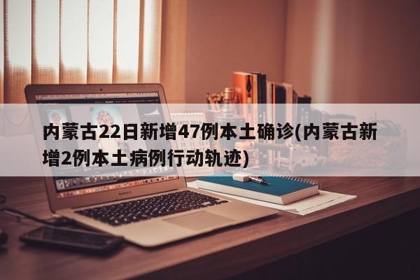 内蒙古22日新增47例本土确诊(内蒙古新增2例本土病例行动轨迹)