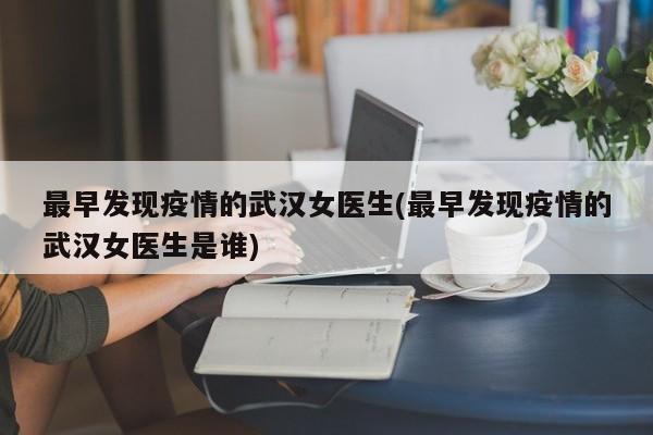 最早发现疫情的武汉女医生(最早发现疫情的武汉女医生是谁)