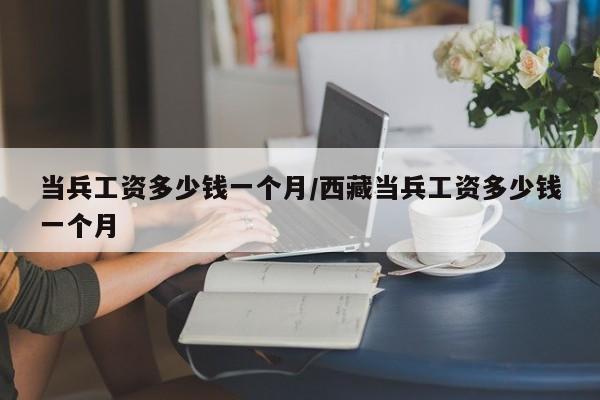 当兵工资多少钱一个月/西藏当兵工资多少钱一个月