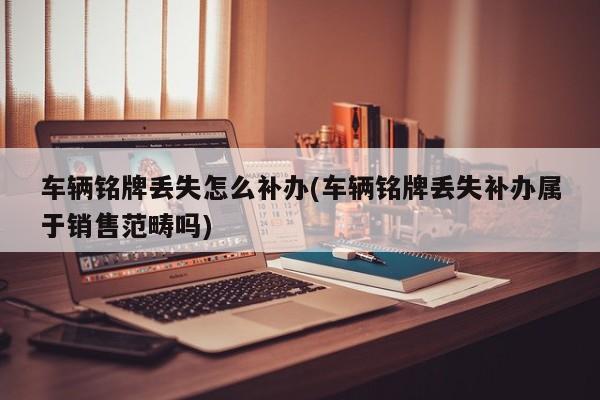 车辆铭牌丢失怎么补办(车辆铭牌丢失补办属于销售范畴吗)