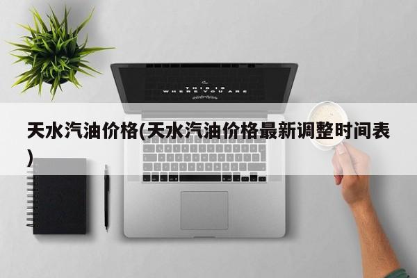 天水汽油价格(天水汽油价格最新调整时间表)