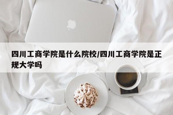 四川工商学院是什么院校/四川工商学院是正规大学吗
