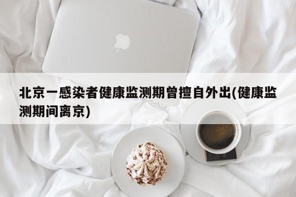 北京一感染者健康监测期曾擅自外出(健康监测期间离京)