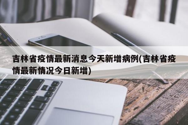 吉林省疫情最新消息今天新增病例(吉林省疫情最新情况今日新增)