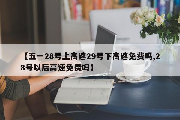 【五一28号上高速29号下高速免费吗,28号以后高速免费吗】