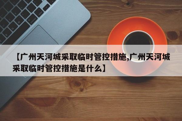 【广州天河城采取临时管控措施,广州天河城采取临时管控措施是什么】