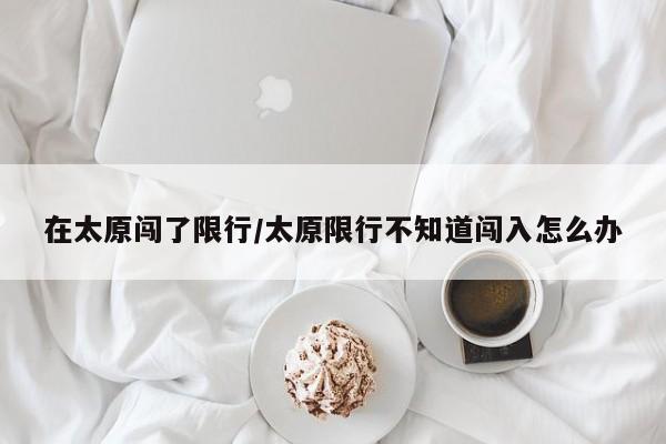 在太原闯了限行/太原限行不知道闯入怎么办