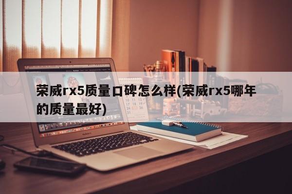 荣威rx5质量口碑怎么样(荣威rx5哪年的质量最好)