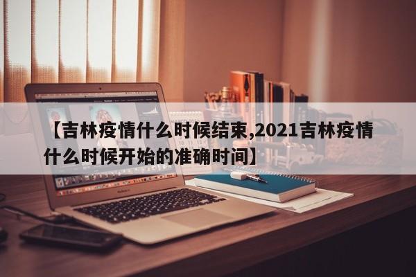 【吉林疫情什么时候结束,2021吉林疫情什么时候开始的准确时间】