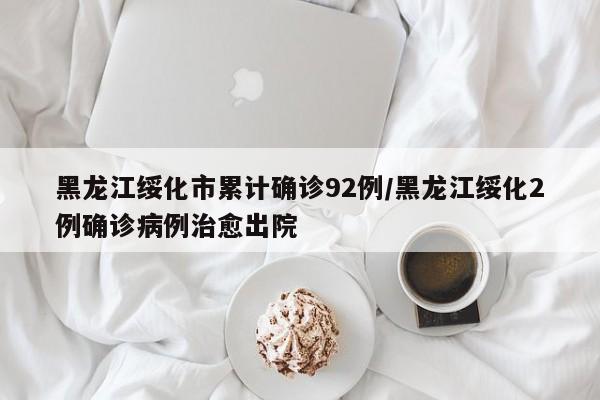 黑龙江绥化市累计确诊92例/黑龙江绥化2例确诊病例治愈出院