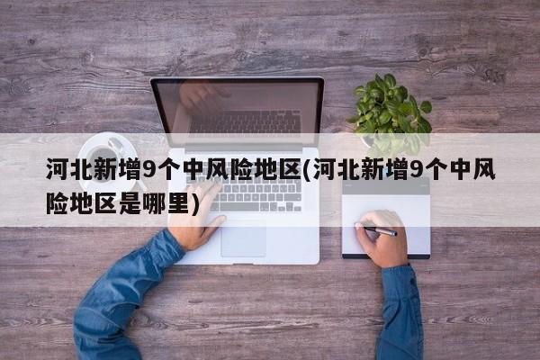 河北新增9个中风险地区(河北新增9个中风险地区是哪里)