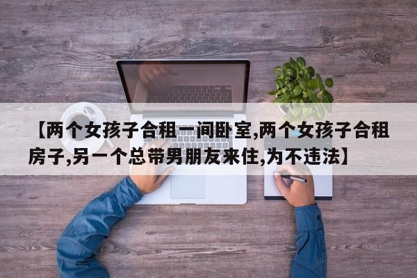 【两个女孩子合租一间卧室,两个女孩子合租房子,另一个总带男朋友来住,为不违法】