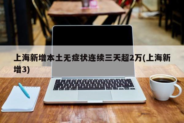 上海新增本土无症状连续三天超2万(上海新增3)