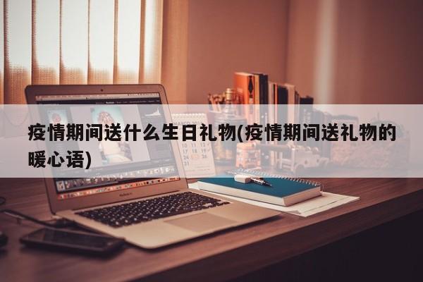 疫情期间送什么生日礼物(疫情期间送礼物的暖心语)