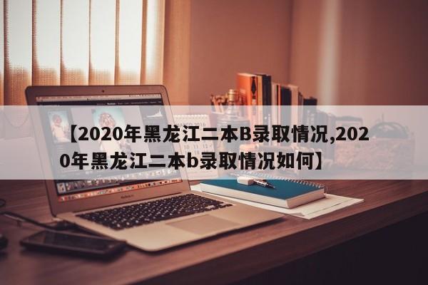 【2020年黑龙江二本B录取情况,2020年黑龙江二本b录取情况如何】