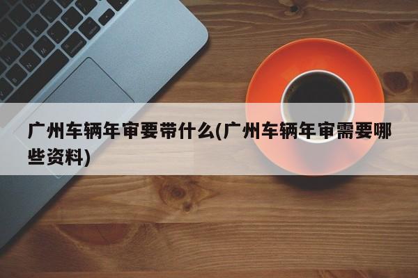 广州车辆年审要带什么(广州车辆年审需要哪些资料)