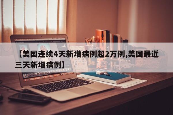 【美国连续4天新增病例超2万例,美国最近三天新增病例】