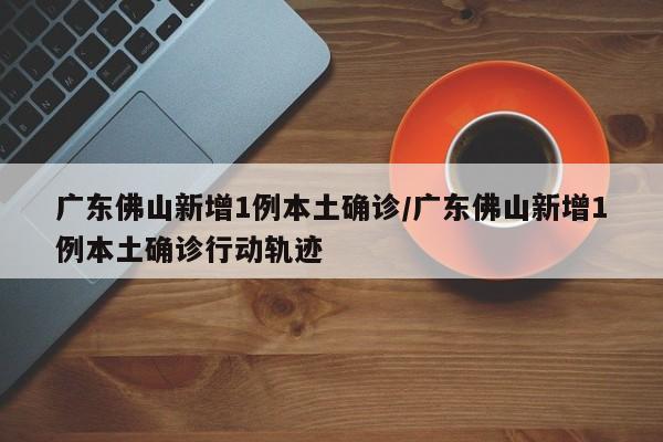 广东佛山新增1例本土确诊/广东佛山新增1例本土确诊行动轨迹