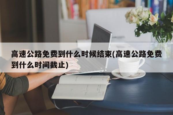 高速公路免费到什么时候结束(高速公路免费到什么时间截止)