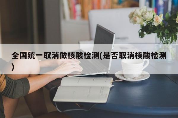 全国统一取消做核酸检测(是否取消核酸检测)