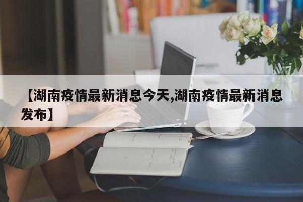 【湖南疫情最新消息今天,湖南疫情最新消息发布】