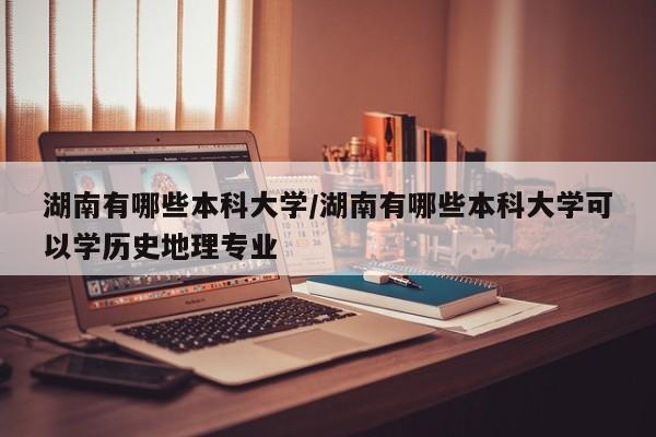 湖南有哪些本科大学/湖南有哪些本科大学可以学历史地理专业