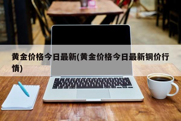 黄金价格今日最新(黄金价格今日最新铜价行情)