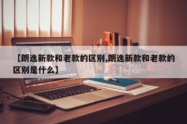 【朗逸新款和老款的区别,朗逸新款和老款的区别是什么】