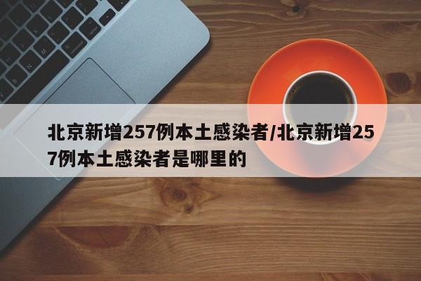 北京新增257例本土感染者/北京新增257例本土感染者是哪里的