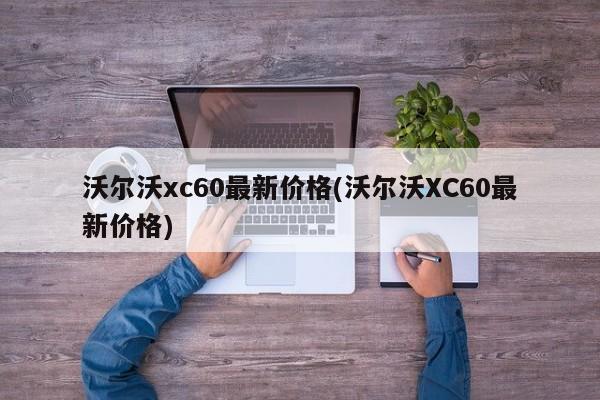 沃尔沃xc60最新价格(沃尔沃XC60最新价格)