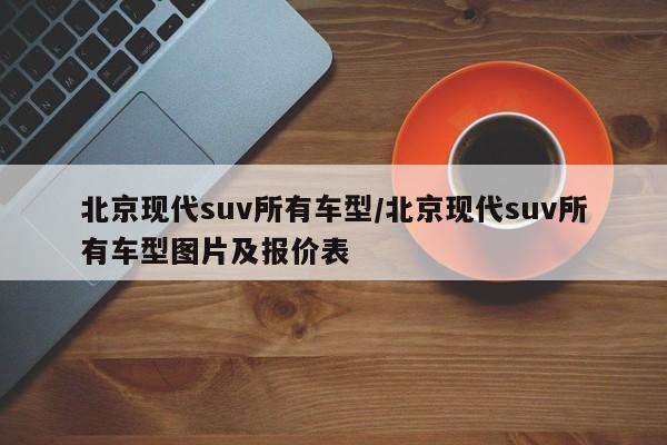 北京现代suv所有车型/北京现代suv所有车型图片及报价表