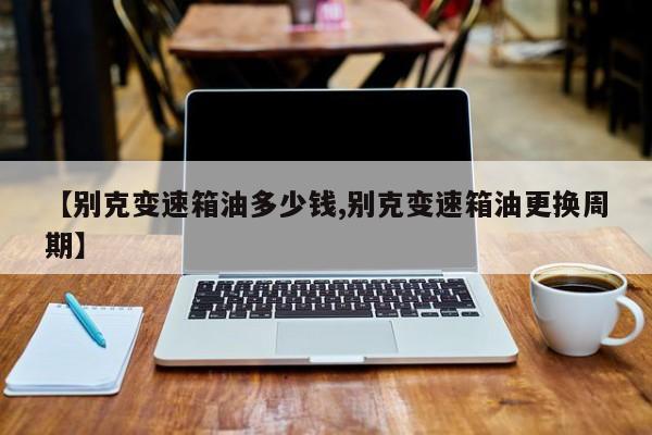 【别克变速箱油多少钱,别克变速箱油更换周期】