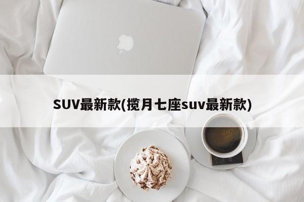 SUV最新款(揽月七座suv最新款)
