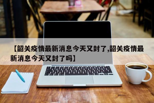 【韶关疫情最新消息今天又封了,韶关疫情最新消息今天又封了吗】