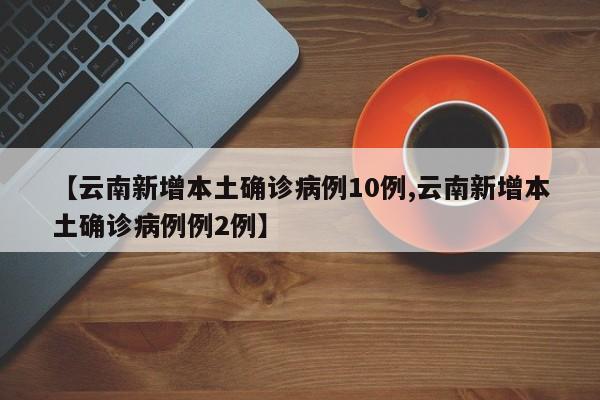 【云南新增本土确诊病例10例,云南新增本土确诊病例例2例】