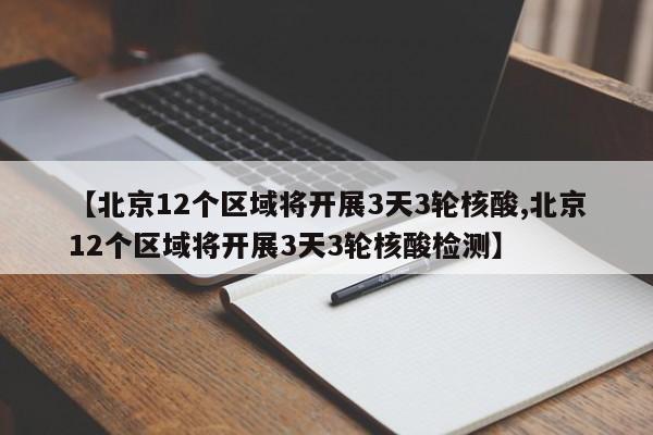 【北京12个区域将开展3天3轮核酸,北京12个区域将开展3天3轮核酸检测】
