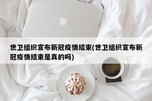 世卫组织宣布新冠疫情结束(世卫组织宣布新冠疫情结束是真的吗)