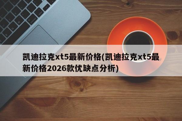 凯迪拉克xt5最新价格(凯迪拉克xt5最新价格2026款优缺点分析)