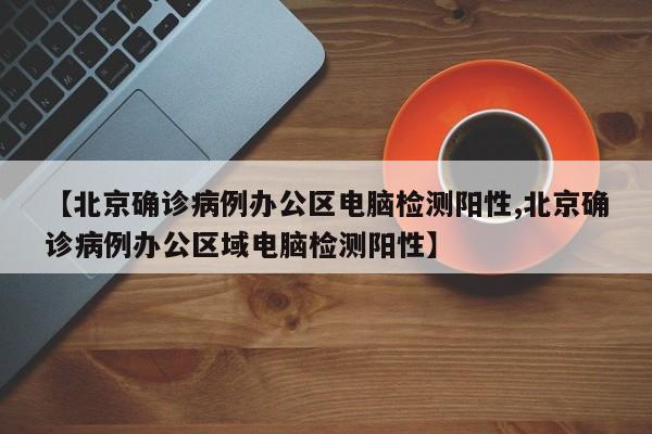 【北京确诊病例办公区电脑检测阳性,北京确诊病例办公区域电脑检测阳性】