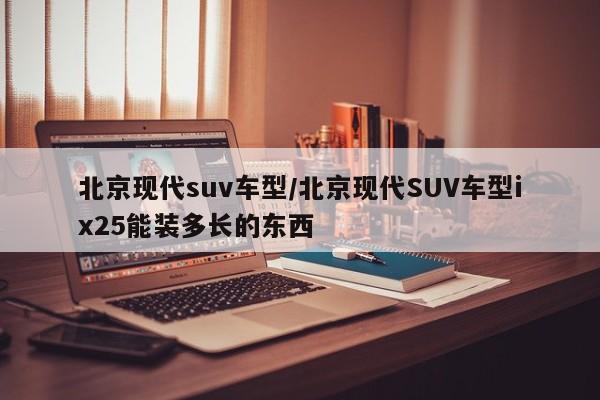 北京现代suv车型/北京现代SUV车型ix25能装多长的东西