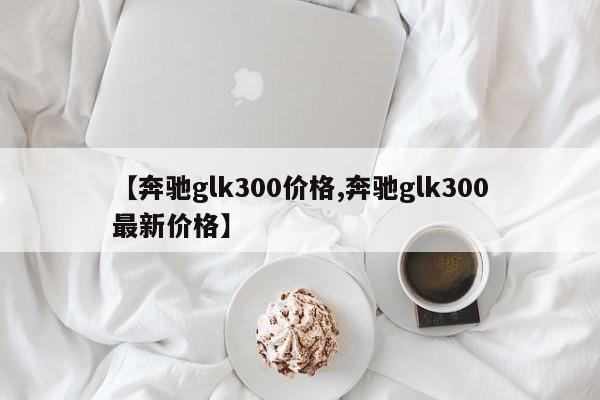 【奔驰glk300价格,奔驰glk300最新价格】