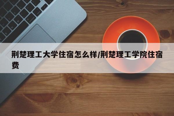 荆楚理工大学住宿怎么样/荆楚理工学院住宿费