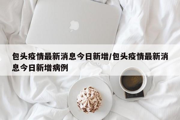 包头疫情最新消息今日新增/包头疫情最新消息今日新增病例