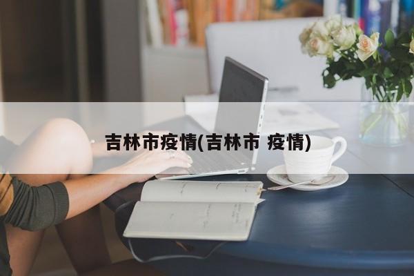 吉林市疫情(吉林市 疫情)